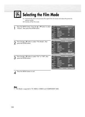 Page 108108
Selecting the Film Mode
On: Automatically senses and processes film signals from all sources and adjusts the picture for 
optimum quality.
Off: Switches off the Film mode.
1
Press the MENU button. Press the ▲or ▼button to select
“Picture”, then press the ENTER button.
2
Press the ▲or ▼button to select “Film Mode”, then
press the ENTER button.
3
Press the ▲or ▼button to select “On” or “Off”, then
press the ENTER button.
4 
Press the MENU button to exit.
Note
•Film Mode is supported in TV, VIDEO,...