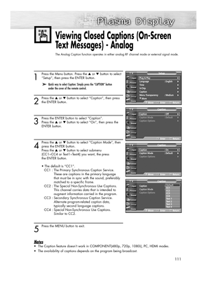 Page 111111
1
Press the Menu button. Press the ▲or ▼button to select
“Setup”, then press the ENTER button.
2
Press the ▲or ▼button to select “Caption”, then press
the ENTER button.
3
Press the ENTER button to select “Caption”. 
Press the ▲or ▼button to select “On”, then press the 
ENTER button.
4
Press the ▲or ▼button to select “Caption Mode”, then
press the ENTER button.
Press the ▲or ▼button to select submenu
(CC1~CC4 or Text1~Text4) you want, the press 
the ENTER button.
• The default is “CC1”.
CC1 : The...