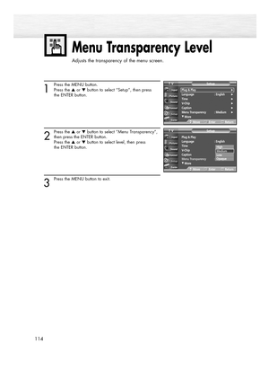 Page 114Menu Transparency Level
Adjusts the transparency of the menu screen.
114
1
Press the MENU button.
Press the ▲or ▼button to select “Setup”, then press
the ENTER button.
2
Press the ▲or ▼button to select “Menu Transparency”,
then press the ENTER button.
Press the ▲or ▼button to select level, then press 
the ENTER button.
3
Press the MENU button to exit.
Plug & Play
Language : English
Time
V-Chip
Caption
Menu Transparency :Medium
†More
SetupTV
MoveEnterReturn
Plug & Play√Language :...