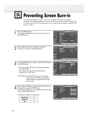 Page 116Preventing Screen Burn-in
To reduce the possibility of screen burn, this unit is equipped with screen burn prevention
technology. This technology enables you to set picture movement up/down (Vertical Line) and side
to side (Horizontal Dot). The Time setting allows you to program the time between movement of the
picture in minutes.
116
1
Press the MENU button.
Press the ▲or ▼button to select “Setup”, then press
the ENTER button.
2
Press the ▲or ▼button to select “Screen Burn
Protection”, then press the...