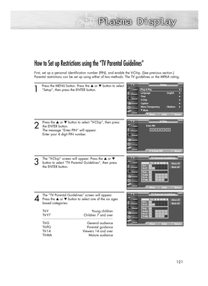 Page 121121
How to Set up Restrictions using the “TV Parental Guidelines”
First, set up a personal identification number (PIN), and enable the V-Chip. (See previous section.)
Parental restrictions can be set up using either of two methods: The TV guidelines or the MPAA rating.
1
Press the MENU button. Press the ▲or ▼button to select
“Setup”, then press the ENTER button.
2
Press the ▲or ▼button to select “V-Chip”, then press
the ENTER button.
The message “Enter PIN” will appear. 
Enter your 4 digit PIN number....