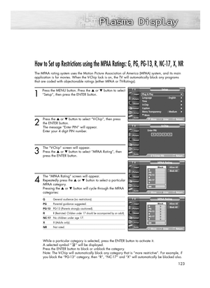 Page 123123
How to Set up Restrictions using the MPAA Ratings: G, PG, PG-13, R, NC-17, X, NR
The MPAA rating system uses the Motion Picture Association of America (MPAA) system, and its main
application is for movies. When the V-Chip lock is on, the TV will automatically block any programs
that are coded with objectionable ratings (either MPAA or TV-Ratings).
1
Press the MENU button. Press the ▲or ▼button to select
“Setup”, then press the ENTER button. 
2
Press the ▲or ▼button to select “V-Chip”, then press
the...