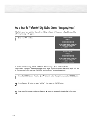 Page 124How to Reset the TV after the V-Chip Blocks a Channel (“Emergency Escape”)
If the TV is tuned to a restricted channel, the V-Chip will block it. The screen will go blank and the
following message will appear: 
1
Enter your PIN number.
To resume normal viewing, tune to a different channel using CH or CH button. 
Under certain conditions (depending on the rating of the local TV programs) the V-Chip might lock out
all the channels. In this case, use the V-Chip function for an “emergency escape”:
1
Press the...