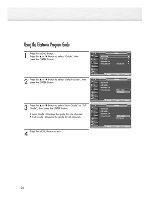 Page 126126
Using the Electronic Program Guide
1
Press the MENU button.
Press the ▲or ▼button to select “Guide”, then 
press the ENTER button.
2
Press the ▲or ▼button to select “Default Guide”, then
press the ENTER button.
3
Press the ▲or ▼button to select “Mini Guide” or “Full
Guide”, then press the ENTER button.
•  Mini Guide : Displays the guide for one channel.
•  Full Guide : Displays the guide for all channels.
4
Press the MENU button to exit.
Mini Guide√Full Guide√Reminder List√Default Guide : Mini...