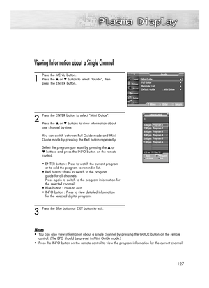 Page 127127
Viewing Information about a Single Channel
1
Press the MENU button.
Press the ▲or ▼button to select “Guide”, then 
press the ENTER button.
2
Press the ENTER button to select “Mini Guide”.
Press the ▲or ▼buttons to view information about 
one channel by time.
You can switch between Full Guide mode and Mini 
Guide mode by pressing the Red button repeatedly. 
Select the program you want by pressing the ▲or 
▼buttons and press the INFO button on the remote 
control.
• ENTER button : Press to watch the...