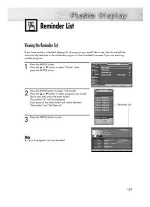 Page 129129
Viewing the Reminder List
If you have made a scheduled viewing list of programs you would like to see, the channel will be 
automatically switched to the scheduled program at the scheduled time even if you are watching 
another program.
1
Press the MENU button.
Press the ▲or ▼button to select “Guide”, then 
press the ENTER button.
2
Press the ENTER button to select “Full Guide”.
Press the ▲or ▼button to select programs you would
like to see, then press the enter button.
The symbol “
✔” will be...