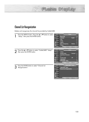 Page 133133
Channel List Reorganization
Deletes and reorganizes the channel list provided by CableCARD.
1
Press the MENU button. Press the ▲or ▼button to select
“Setup”, then press the ENTER button.
2
Press the ▲or ▼button to select “CableCARDTMSetup”,
then press the ENTER button.
3 
Press the ENTER button to select “Channel List 
Reorganization”.
Plug & Play√Language : English√Time√V-Chip√Caption√Menu Transparency : Medium√
†More
SetupTV
MoveEnterReturn
…More
Energy Saving  : Standard√Screen Burn...