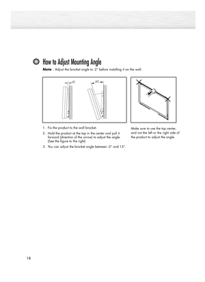 Page 1818
How to Adjust Mounting Angle
Note  Note : Adjust the bracket angle to -2° before installing it on the wall.
Make sure to use the top center,
and not the left or the right side of
the product to adjust the angle.1. Fix the product to the wall bracket.
2. Hold the product at the top in the center and pull it 
forward (direction of the arrow) to adjust the angle. 
(See the figure to the right)
3. You can adjust the bracket angle between 
-2° and 15°.
1_BN68-00835C-00(02~35)  2/5/05  1:41 PM  Page 18 