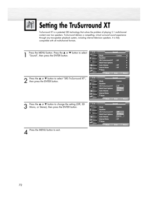 Page 7272
1 
Press the MENU button. Press the ▲or ▼button to select
“Sound”, then press the ENTER button.
2
Press the ▲or ▼button to select “SRS TruSurround XT”,
then press the ENTER button.
3
Press the ▲or ▼button to change the setting (Off, 3D
Mono, or Stereo), then press the ENTER button.
4 
Press the MENU button to exit.
Setting the TruSurround XT
TruSurround XT is a patented SRS technology that solves the problem of playing 5.1 multichannel
content over two speakers. TruSurround delivers a compelling,...