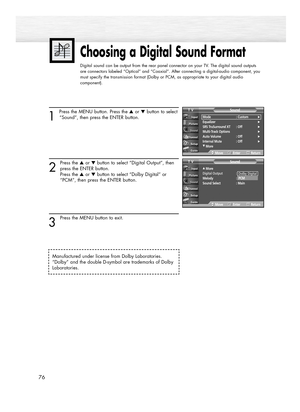 Page 761 
Press the MENU button. Press the ▲or ▼button to select
“Sound”, then press the ENTER button.
2
Press the ▲or ▼button to select “Digital Output”, then
press the ENTER button. 
Press the ▲or ▼button to select “Dolby Digital” or 
“PCM”, then press the ENTER button.
3
Press the MENU button to exit.
Choosing a Digital Sound Format
Digital sound can be output from the rear panel connector on your TV. The digital sound outputs
are connectors labeled “Optical” and “Coaxial”. After connecting a digital-audio...