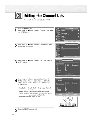 Page 8484
Editing the Channel Lists
You can edit channels to be added or deleted.
1
Press the MENU button.
Press the ▲or ▼button to select “Channel”, then press 
the ENTER button. 
2
Press the ▲or ▼button to select “Channel List”, then
press the ENTER button.
3
Press the ▲or ▼button to select “Edit”, then press the
ENTER button.
4
Press the ▲or ▼button to select Channel and the
ENTER button. Then, the channel can be deleted or 
added. When deleted, the channel will be dimmed 
in the display.
• Red button :...