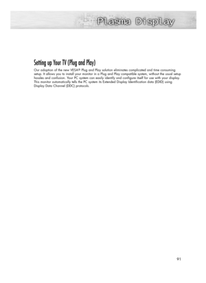 Page 9191 91
Setting up Your TV (Plug and Play)
Our adoption of the new VESAPlug and Play solution eliminates complicated and time consuming
setup. It allows you to install your monitor in a Plug and Play compatible system, without the usual setup
hassles and confusion. Your PC system can easily identify and configure itself for use with your display.
This monitor automatically tells the PC system its Extended Display Identification data (EDID) using
Display Data Channel (DDC) protocols....