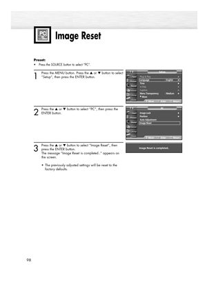 Page 9898
Image Reset
Preset: 
•Press the SOURCE button to select “PC”.
1
Press the MENU button. Press the ▲or ▼button to select
“Setup”, then press the ENTER button.
2
Press the ▲or ▼button to select “PC”, then press the
ENTER button.
3
Press the ▲or ▼button to select “Image Reset”, then
press the ENTER button.
The message “Image Reset is completed..” appears on 
the screen.
•  The previously adjusted settings will be reset to the 
factory defaults.
Image Lock√Position√Auto Adjustment
Image Reset
PCTV...