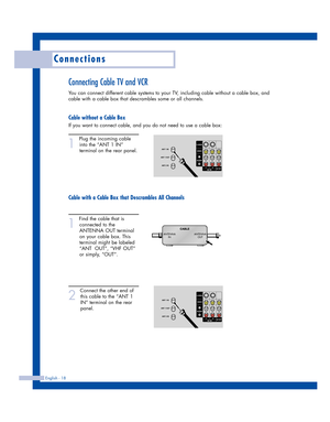 Page 18Connections
English - 18
Connecting Cable TV and VCR
You can connect different cable systems to your TV, including cable without a cable box, and
cable with a cable box that descrambles some or all channels.
Cable without a Cable Box
If you want to connect cable, and you do not need to use a cable box:
1
Plug the incoming cable
into the “ANT 1 IN”
terminal on the rear panel.
Cable with a Cable Box that Descrambles All Channels
1
Find the cable that is
connected to the
ANTENNA OUT terminal
on your cable...