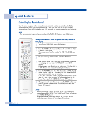 Page 46Special Features
English - 46
Customizing Your Remote Control
Your TV comes equipped with a universal remote control. In addition to controlling the TV, the
universal remote control can also operate a VCR, Cable box, DVD and Set-Top Box made by
Samsung (even if your VCR, Cable box and DVD are made by manufacturers other than Samsung). 
NOTE
•The remote control might not be compatible with all VCRs, DVD players and Cable boxes.
Setting Up Your Remote Control to Operate Your VCR (Cable box or
DVD player)...