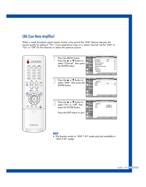 Page 49LNA (Low Noise Amplifier)
When a weak broadcast signal causes unclear noisy picture the “LNA” feature improves the
picture quality by setting to “On”. If you experience noise on a certain channel, set the “LNA” to
“On” or “Off” for this channel, to obtain the optimum picture.
English - 49
1
Press the MENU button.
Press the 
…or †button to
select “Channel”, then press
the ENTER button.
2
Press the …or †button to
select “LNA”, then press the
ENTER button.
3
Press the …or †button to
select “On” or “Off”,...