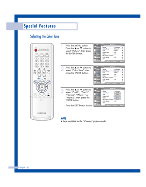 Page 50English - 50
Special Features
Selecting the Color Tone
1
Press the MENU button.
Press the 
…or †button to
select “Picture”, then press
the ENTER button.
2
Press the …or †button to
select “Color Tone”, then
press the ENTER button.
3
Press the …or †button to
select “Cool2”, “Cool1”,
“Normal”, “Warm1” or
“Warm2”, then press the
ENTER button.
Press the EXIT button to exit.
NOTE
•Not available in the “Cinema” picture mode.
Picture
Mode : Standard
Color Tone: Warm1
Size : Wide
Digital NR : Off
DNIe : On
My...