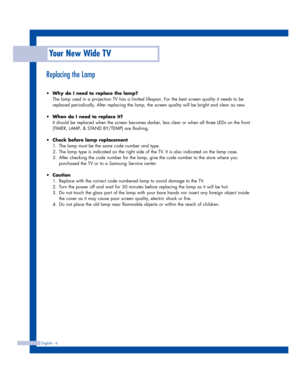 Page 6Your New Wide TV
English - 6
Replacing the Lamp
•Why do I need to replace the lamp?
The lamp used in a projection TV has a limited lifespan. For the best screen quality it needs to be
replaced periodically. After replacing the lamp, the screen quality will be bright and clear as new.
•When do I need to replace it?
It should be replaced when the screen becomes darker, less clear or when all three LEDs on the front
(TIMER, LAMP, & STAND BY/TEMP) are flashing.
•Check before lamp replacement 
1. The lamp...