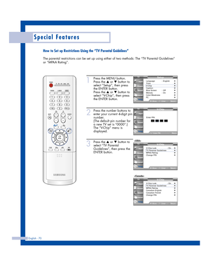 Page 70English - 70
Special Features
How to Set up Restrictions Using the “TV Parental Guidelines”
The parental restrictions can be set up using either of two methods: The “TV Parental Guidelines”
or “MPAA Rating”.
1
Press the MENU button.
Press the 
…or †button to
select “Setup”, then press 
the ENTER button.
Press the 
…or †button to
select “V-Chip”, then press
the ENTER button.
2
Press the number buttons to
enter your current 4-digit pin
number.
(The default pin number for
a new TV set is “0000”.)
The...