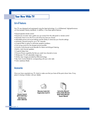 Page 8English - 8
List of Features
Your TV was designed and engineered using the latest technology. It is a full-featured, high-performance
unit that exceeds industry standards. In addition, it has these special features:
• Easy-to-operate remote control
• Easy-to-use on-screen menu system you can access from the side panel or remote control
• Automatic timer to turn the TV on and off at any time you choose
• Adjustable picture and sound settings and the ability to memorize your favorite settings
• Automatic...
