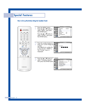 Page 76English - 76
Special Features
1
Press the MENU button.
Press the 
…or †button to
select “Setup”, then press 
the ENTER button.
Press the 
…or †button to
select “V-Chip”, then press
the ENTER button.
2
Press the number buttons to
enter your current 4-digit pin
number.
(The default pin number for
a new TV set is “0000”.)
The “V-Chip” menu is
displayed.
3
Press the …or †button to
select “Canadian French”,
then press the ENTER button.
Setup
Language : English√Time√V-Chip√Caption√Blue Screen : Off√Melody :...