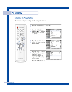 Page 90Initializing the Picture Settings
You can replace all picture settings with the factory default values.
English - 90
PC Display
1
Press the SOURCE button to select “PC”.
2
Press the MENU button.
Press the 
…or †button to
select “Setup”, then press
the ENTER button.
3
Press the …or †button to
select “PC”, then press the
ENTER button.
4
Press the …or †button to
select “Recall”, then press
the ENTER button.
The picture settings are
replaced with the factory
default values.
Press the EXIT button to exit....