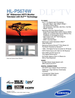 Page 1DLP
™
TV
HL-P5674W
56 Widescreen HDTV Monitor
Television with DLP™ Technology
Simulated TV Picture
All features, specifications, model numbers subject to change.
TV/VIDEO
• DLP™ TV (Digital Light Processing)
- Ultra Slim Bezel, Light-Weight Design –
Fits Where Others Won’t
-Net dimensions: 49.9(W) x 36.3(H) x 18.2(D),
Weight: 94.8 lbs.
•Samsung HD2 Plus Optical Engine
- Single Panel Digital Micro-Mirror Device (DMD)
Design for a Crystal Clear Picture Without Any
Possibility of Convergence Errors
- High...