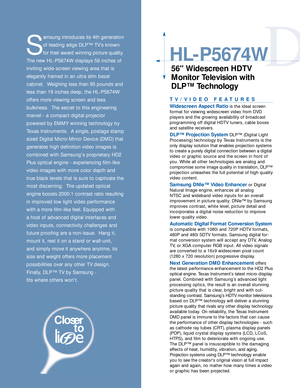 Page 2D
HL-P5674W
56 Widescreen HDTV
Monitor Television with
DLP™ Technology
S
amsung introduces its 4th generation
of leading edge DLP™ TV’s known
for their award winning picture quality.
The new HL-P5674W displays 56 inches of
inviting wide-screen viewing area that is 
elegantly framed in an ultra slim bezel 
cabinet.  Weighing less than 95 pounds and
less than 19 inches deep, the HL-P5674W
offers more viewing screen and less 
bulkiness.  The secret to this engineering
marvel - a compact digital projector...