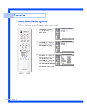 Page 40Assigning Names to External Input Mode
This feature enables you to name the input source you have connected.
Operation
English - 40
1
Press the MENU button.
Press the ENTER button to
select “Input”.
2
Press the …or †button to
to select “Edit Name”, then
press the ENTER button.
3
Press the …or †button to
select a signal source, then
press the ENTER button.
Press the 
…or †button to
select an external device,
then press the ENTER button.
Press the EXIT button to exit.
Input
Source List : TV√Edit Name√...