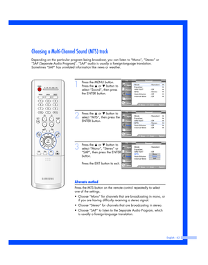 Page 63English - 63
Choosing a Multi-Channel Sound (MTS) track
Depending on the particular program being broadcast, you can listen to “Mono”, “Stereo” or
“SAP (Separate Audio Program)”. “SAP” audio is usually a foreign-language translation.
Sometimes “SAP” has unrelated information like news or weather.
1
Press the MENU button.
Press the 
…or †button to
select “Sound”, then press
the ENTER button.
2
Press the …or †button to
select “MTS”, then press the
ENTER button.
3
Press the …or †button to
select “Mono”,...