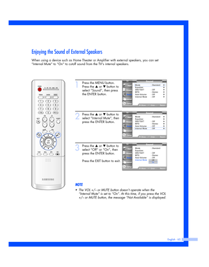 Page 65English - 65
Enjoying the Sound of External Speakers
When using a device such as Home Theater or Amplifier with external speakers, you can set
“Internal Mute” to “On” to cutoff sound from the TVs internal speakers.
1
Press the MENU button.
Press the 
…or †button to
select “Sound”, then press
the ENTER button.
2
Press the …or †button to
select “Internal Mute”, then
press the ENTER button.
3
Press the …or †button to
select “Off” or “On”, then
press the ENTER button. 
Press the EXIT button to exit.
NOTE...