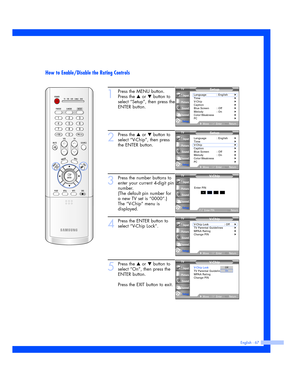 Page 67English - 67
How to Enable/Disable the Rating Controls
1
Press the MENU button.
Press the 
…or †button to
select “Setup”, then press the
ENTER button.
2
Press the …or †button to
select “V-Chip”, then press
the ENTER button.
3
Press the number buttons to
enter your current 4-digit pin
number.
(The default pin number for
a new TV set is “0000”.)
The “V-Chip” menu is
displayed. 
4
Press the ENTER button to
select “V-Chip Lock”.
5
Press the …or †button to
select “On”, then press the
ENTER button.
Press the...