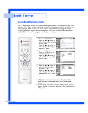 Page 72Special Features
English - 72
Viewing Closed Caption Information
Your TV decodes and displays the closed captions information that is broadcast along with some
television shows. These captions are usually subtitles for the hearing impaired or translations into
other languages. All VCRs record the closed caption signal from television programs, so pre-
recorded video tapes can also deliver closed-caption information. Check for the closed caption
symbol ( ) on the tape’s package or your TV...