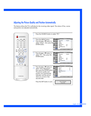 Page 83English - 83
Adjusting the Picture Quality and Position Automatically
This feature allows the TV to self-adjust to the incoming video signal. The values of fine, coarse
and position are adjusted automatically.
1
Press the SOURCE button to select “PC”.
2
Press the MENU button.
Press the 
…or †button to
select “Setup”, then press the
ENTER button.
3
Press the …or †button to
select “PC”, then press the
ENTER button.
4
Press the …or †button to
select “Auto Adjustment”,
then press the ENTER button.
The...