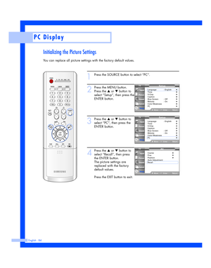 Page 84Initializing the Picture Settings
You can replace all picture settings with the factory default values.
English - 84
PC Display
1
Press the SOURCE button to select “PC”.
2
Press the MENU button.
Press the 
…or †button to
select “Setup”, then press the
ENTER button.
3
Press the …or †button to
select “PC”, then press the
ENTER button.
4
Press the …or †button to
select “Recall”, then press
the ENTER button.
The picture settings are
replaced with the factory
default values.
Press the EXIT button to exit....