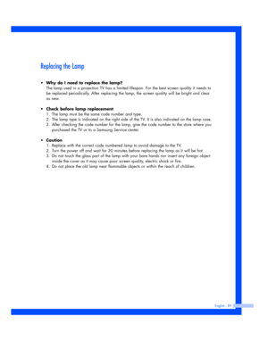 Page 89Replacing the Lamp
• Why do I need to replace the lamp?
The lamp used in a projection TV has a limited lifespan. For the best screen quality it needs to
be replaced periodically. After replacing the lamp, the screen quality will be bright and clear
as new.
•Check before lamp replacement 
1. The lamp must be the same code number and type. 
2. The lamp type is indicated on the right side of the TV. It is also indicated on the lamp case. 
3. After checking the code number for the lamp, give the code number...