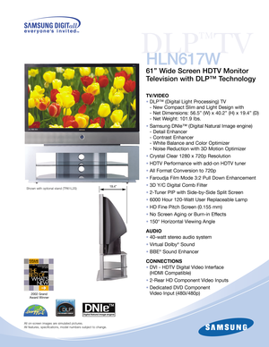 Page 12002 Grand 
Award Winner
DLP
™
TV
HLN617W
61” Wide Screen HDTV Monitor
Television with DLP™ Technology
TV/VIDEO
•DLP™ (Digital Light Processing) TV
- New Compact Slim and Light Design with
- Net Dimensions: 56.5” (W) x 40.2” (H) x 19.4” (D)
- Net Weight: 101.9 lbs.
•Samsung DNIe™ (Digital Natural Image engine)
- Detail Enhancer
- Contrast Enhancer
- White Balance and Color Optimizer 
- Noise Reduction with 3D Motion Optimizer
•Crystal Clear 1280 x 720p Resolution
•HDTV Performance with add-on HDTV tuner...