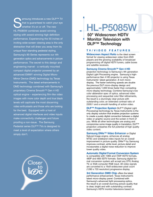 Page 3D
HL-P5085W
50 Widescreen HDTV
Monitor Television with
DLP™ Technology
S
amsung introduces a new DLP™ TV
that is guaranteed to catch your eye
whether it’s on or off. The new 
HL-P5085W combines award winning
styling with award winning high definition
performance. Experiencing the 50 inches of
inviting wide-screen viewing area is the only
distraction that will draw you away from its
unique floor standing pedestal styling.
Samsung’s 85-Series represents our 4th
generation optics and advancements in...