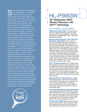 Page 3D
HL-P5663W
56 Widescreen HDTV
Monitor Television with
DLP™ Technology
S
amsung introduces our 3rd generation
of leading edge DLP™ TVs already
known for their award winning 
picture quality and compact design. The
new 63-series further defines high-definition
performance and are lighter and even more
compact than previousdesigns. When
Samsung DLP™ TVs are compared to
another compact or flat panel design, we
think you’ll find any model in the 63-series
the best value in it’s class – you be the
judge. The...