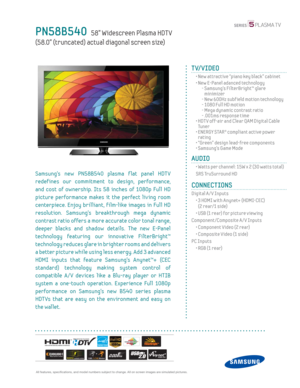 Page 1  All features, specifi cations, and model numbers subject to change. All on screen images are simulated pictures.
PN58B540   58” Widescreen Plasma HDT V
(58.0” (truncated) actual diagonal screen size)
TV/VIDEO
  •  New attractive “piano key black” cabinet 
  •  New E-Panel adanced technology
    -  Samsung’s FilterBright™ glare 
minimizer
    - New 600Hz subf ield motion technology
    - 1080 Full HD motion
    -  Mega dynamic contrast ratio
    - .001ms response time
  •  HDT V off-air and Clear QAM...