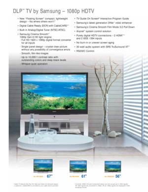 Page 3DLP™TV by Samsung – 1080p HDTV
1Cable TV features like Pay-Per-View and Video-On-Demand require 
a cable box. CableCARD is provided by your cable service provider.2Currently, HDMI, DVI and Component inputs can only accept up to 1080i signals. 
All 1080i signals are converted to 1080p. Off-air 1080p signals are displayed in their
broadcast format.
HL-R6768W67HL-R6168W61HL-R5668W56
• New “Floating Screen” compact, lightweight
design – fits where others won’t™
• Digital Cable Ready (DCR) with CableCARD™1
•...