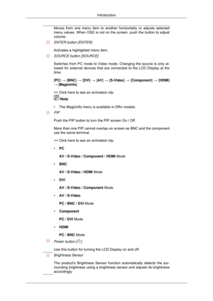 Page 11Moves from one menu item to another horizontally or adjusts selected
menu values. When OSD is not on the screen, push the button to adjust
volume.
ENTER button [ENTER]
Activates a highlighted menu item.
SOURCE button [SOURCE]
Switches from PC mode to Video mode. Changing the source is only al-
lowed for external devices that are connected to the LCD Display at the
time.
[PC] → [
BNC] → [ DVI] → [AV] → [S-Video] → [ Component] → [HDMI]
→ [MagicInfo]
>> Click here to see an animation clip  Note
• The...