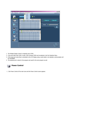 Page 291. The Multiple Display Control is originally set to COM1.
2. If any port other than COM1 is used, COM1 through COM4 can be selected in the Port Selection Menu.
3. If the exact port name that is connected to the LCD Display using a serial cable is not selected, communication will be unavailable. 
4. The selected port is stored in the program and used for the next program as well.  
 Power Control 
1. Click Power Control of the main icons and the Power Control screen appears. 