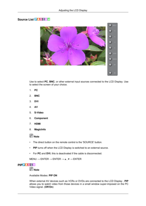 Page 49Source List 
Use to select PC, 
BNC, or other external input sources connected to the LCD Display. Use
to select the screen of your choice.
1. PC
2. BNC
3. DVI
4. AV
5. S-Video
6. Component
7. HDMI
8. MagicInfo  Note
• The direct button on the remote control is the SOURCE button.
• PIP  turns off when the LCD Display is switched to an external source.
•
For PC and DVI, this is deactivated if the cable is disconnected.
MENU → ENTER → ENTER →   ,   → ENTER
PIP  Note
Available Modes:  PIP ON
When external...