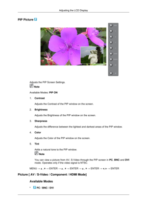 Page 62PIP Picture 
Adjusts the PIP Screen Settings.
 Note
Available Modes:  PIP ON
1. Contrast
Adjusts the Contrast of the PIP window on the screen.
2. Brightness
Adjusts the Brightness of the PIP window on the screen.
3. Sharpness
Adjusts the difference between the lightest and darkest areas of the PIP\
 window.
4. Color
Adjusts the Color of the PIP window on the screen.
5. Tint
Adds a natural tone to the PIP window.  Note
You can view a picture from AV, S-Video through the PIP screen in  PC, BNC and DVI...