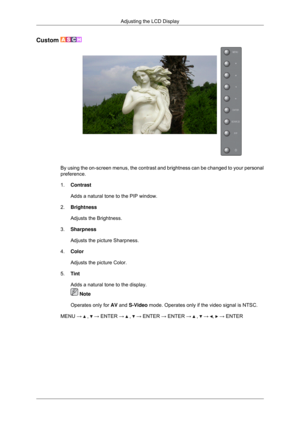 Page 64Custom 
By using the on-screen menus, the contrast and brightness can be changed\
 to your personal
preference.
1.
Contrast
Adds a natural tone to the PIP window.
2. Brightness
Adjusts the Brightness.
3. Sharpness
Adjusts the picture Sharpness.
4. Color
Adjusts the picture Color.
5. Tint
Adds a natural tone to the display.  Note
Operates only for AV and S-Video mode. Operates only if the video signal is NTSC.
MENU →   ,   → ENTER →   ,   → ENTER → ENTER →   ,   →  ,   → ENTER
Adjusting the LCD Display 