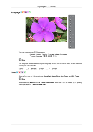Page 73Language 
You can choose one of 11 languages.
 Note
The language chosen affects only the language of the OSD. It has no effe\
ct on any software
running on the computer.
MENU →   ,   → ENTER → ENTER →   ,   → ENTER
Time  Selects from one of 4 time settings, Clock Set, Sleep Timer, On Timer, and Off Timer.
 Note
When selecting  Yes for the On Timer  or Off Timer when the Clock is not set up, a guiding
message pops up:  Set the clock first..Adjusting the LCD Display 
