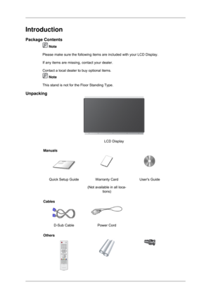 Page 9Introduction
Package Contents
 Note
Please make sure the following items are included with your LCD Display.\
If any items are missing, contact your dealer.
Contact a local dealer  to buy optional items.  Note
This stand is not for the Floor Standing Type.
Unpacking LCD Display
Manuals Quick Setup Guide Warranty Card
(Not available in all loca-tions) Users Guide
Cables  
D-Sub Cable Power Cord  
Others 