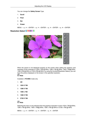 Page 83You can change the 
Safety Screen Type.
1. Scroll
2. Pixel
3. Bar
4. Eraser
MENU →   ,   → ENTER →   ,   → ENTER →   ,   → ENTER →   ,   → ENTER
Resolution Select  When the picture is not displayed properly on the screen when setting th\
e graphics card
resolution of the computer to 1024 x 768 @ 60Hz, 1280 x 768 @ 60Hz, 1360\
 x 768@ 60Hz,
1366 x768 @ 60Hz or 2728 x768 @ 60Hz, by using this function(Resolution\
 Select), you can
have the picture displayed on the screen in the specified resolution.
 Note...