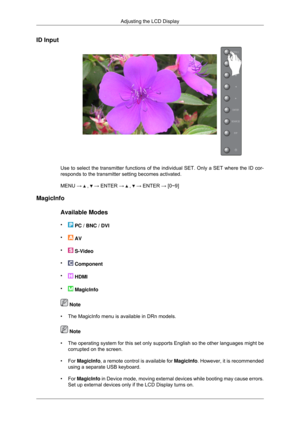 Page 87ID Input
Use to select the transmitter functions of the individual SET. Only a SE\
T where the ID cor-
responds to the transmitter setting becomes activated.
MENU → 
 ,   → ENTER →   ,   → ENTER → [0~9]
MagicInfo
Available Modes
•  PC / BNC / DVI
•  AV
•  S-Video
•  Component
•  HDMI
•  MagicInfo
 Note
• The MagicInfo menu is available in DRn models.  Note
• The operating system for this set only supports English so the other lan\
guages might be corrupted on the screen.
• For  MagicInfo
, a remote...